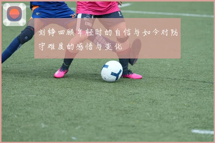 刘铮回顾年轻时的自信与如今对防守难度的感悟与变化