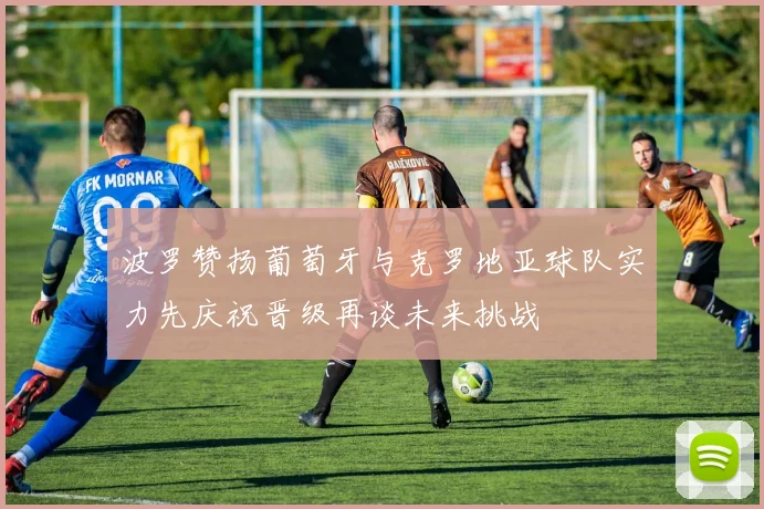 波罗赞扬葡萄牙与克罗地亚球队实力先庆祝晋级再谈未来挑战