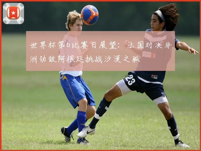 世界杯第6比赛日展望：法国对决非洲劲敌阿根廷挑战沙漠之狐