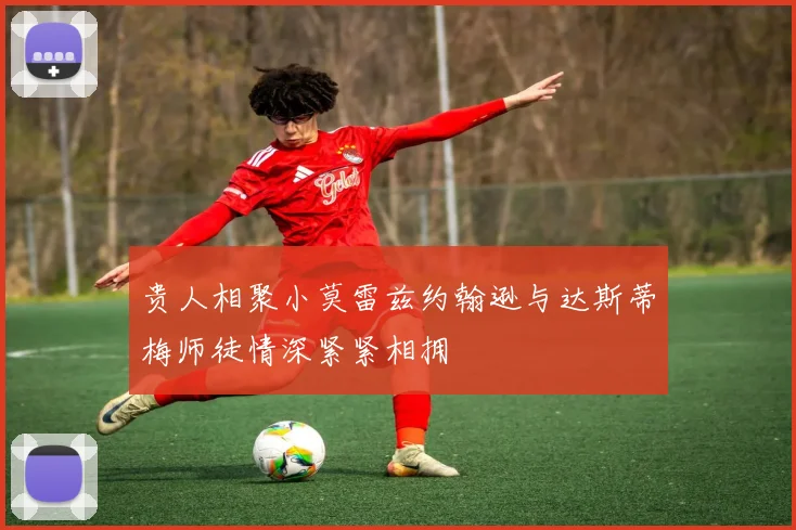 贵人相聚小莫雷兹约翰逊与达斯蒂梅师徒情深紧紧相拥