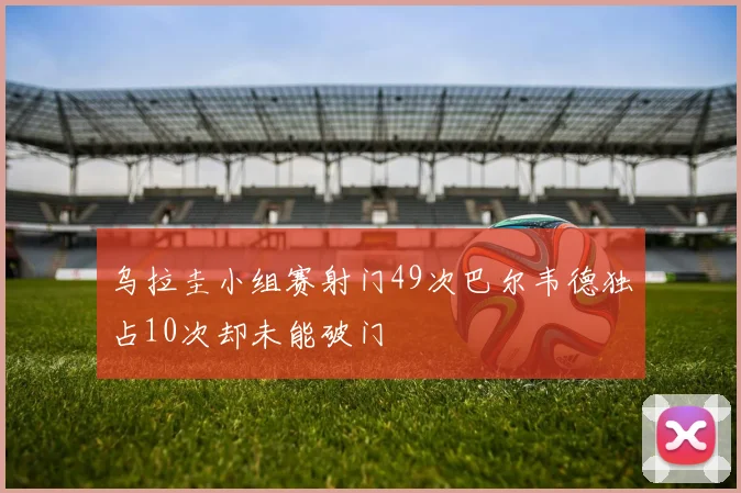 乌拉圭小组赛射门49次巴尔韦德独占10次却未能破门