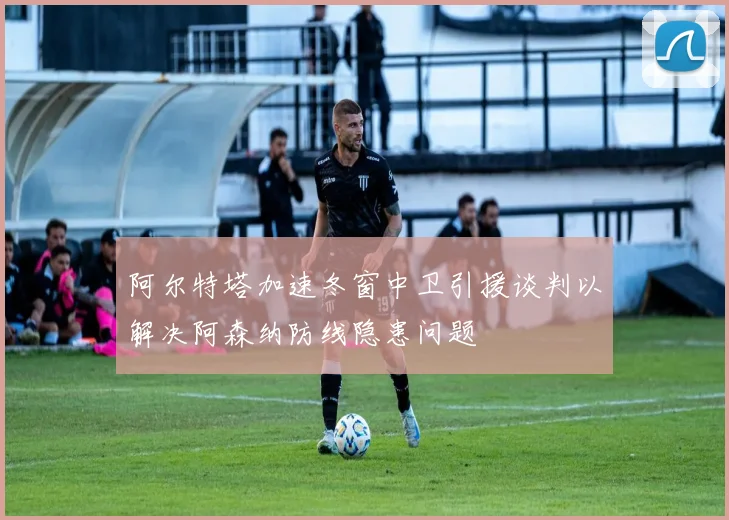阿尔特塔加速冬窗中卫引援谈判以解决阿森纳防线隐患问题