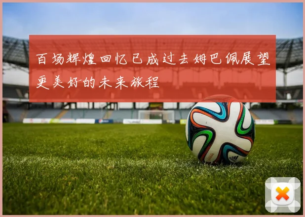 百场辉煌回忆已成过去姆巴佩展望更美好的未来旅程