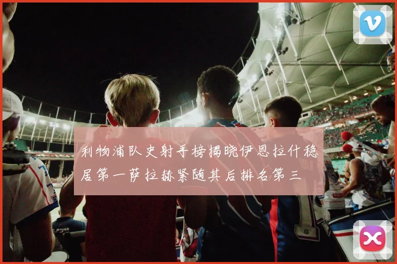 利物浦队史射手榜揭晓伊恩拉什稳居第一萨拉赫紧随其后排名第三