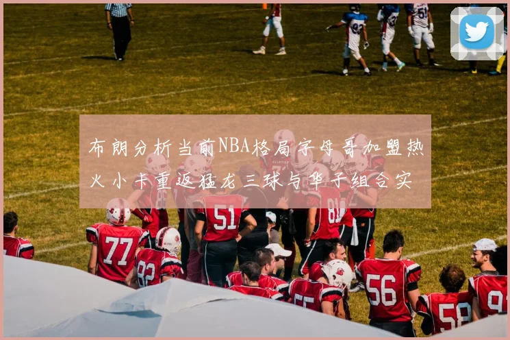 布朗分析当前NBA格局字母哥加盟热火小卡重返猛龙三球与华子组合实力强劲