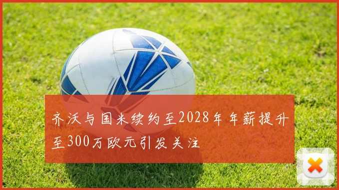 齐沃与国米续约至2028年年薪提升至300万欧元引发关注