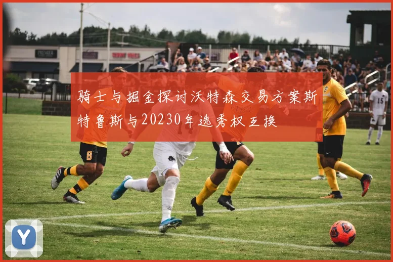 骑士与掘金探讨沃特森交易方案斯特鲁斯与20230年选秀权互换