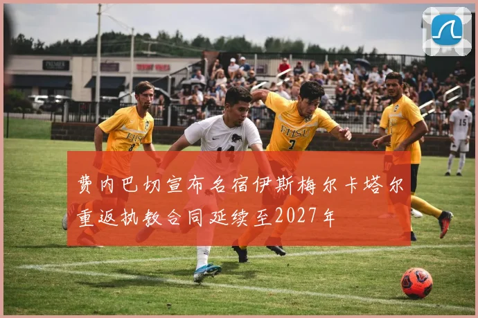 费内巴切宣布名宿伊斯梅尔卡塔尔重返执教合同延续至2027年