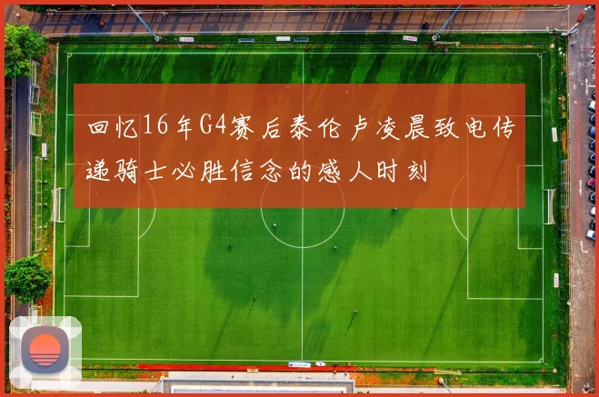 回忆16年G4赛后泰伦卢凌晨致电传递骑士必胜信念的感人时刻