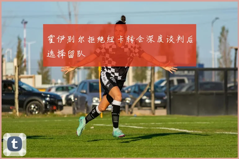 霍伊别尔拒绝纽卡转会深度谈判后选择留队