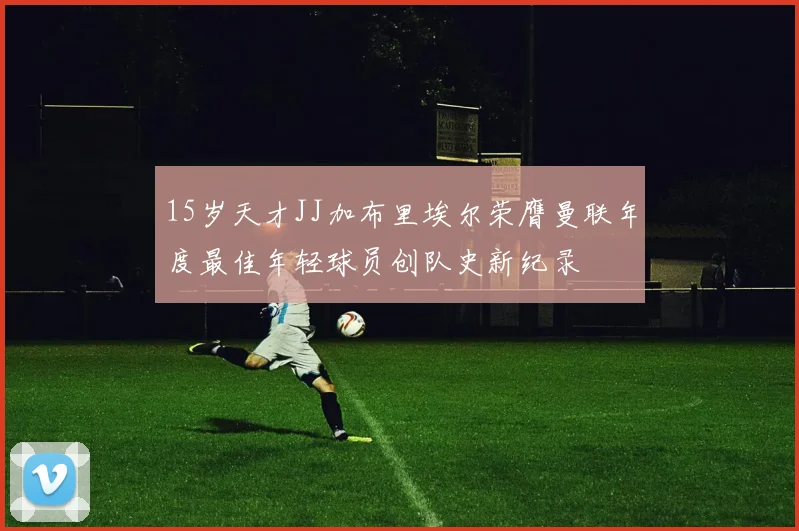 15岁天才JJ加布里埃尔荣膺曼联年度最佳年轻球员创队史新纪录