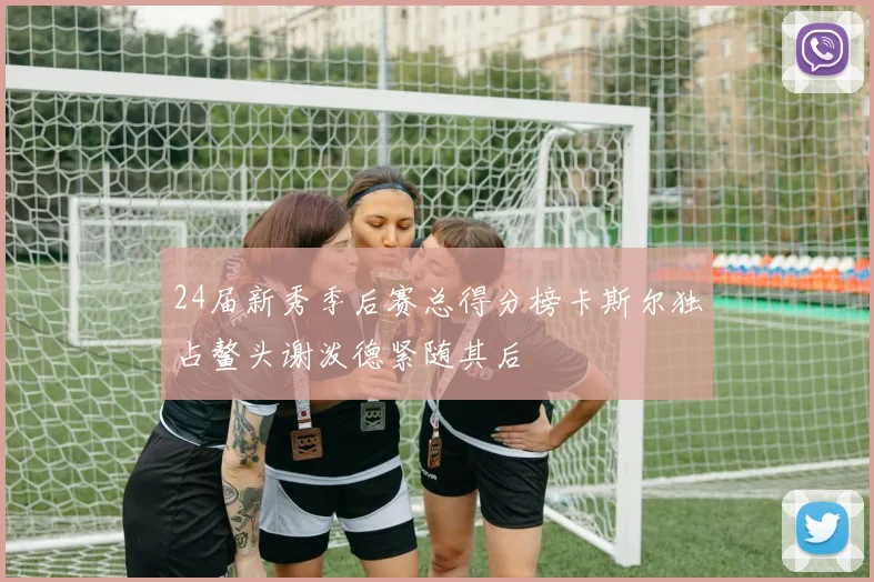 24届新秀季后赛总得分榜卡斯尔独占鳌头谢泼德紧随其后