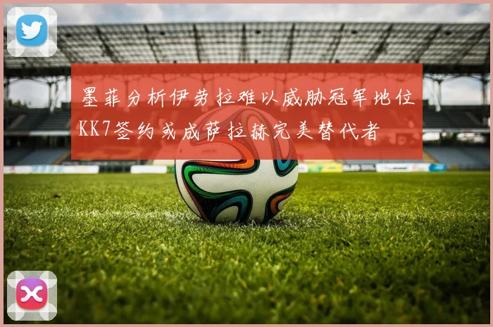 墨菲分析伊劳拉难以威胁冠军地位KK7签约或成萨拉赫完美替代者