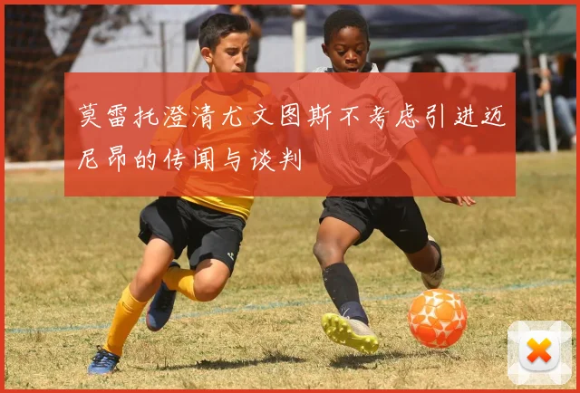 莫雷托澄清尤文图斯不考虑引进迈尼昂的传闻与谈判