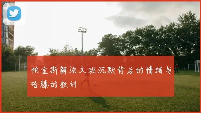 帕金斯解读文班沉默背后的情绪与哈滕的教训