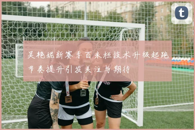 吴艳妮新赛季百米栏技术升级起跑节奏提升引发关注与期待