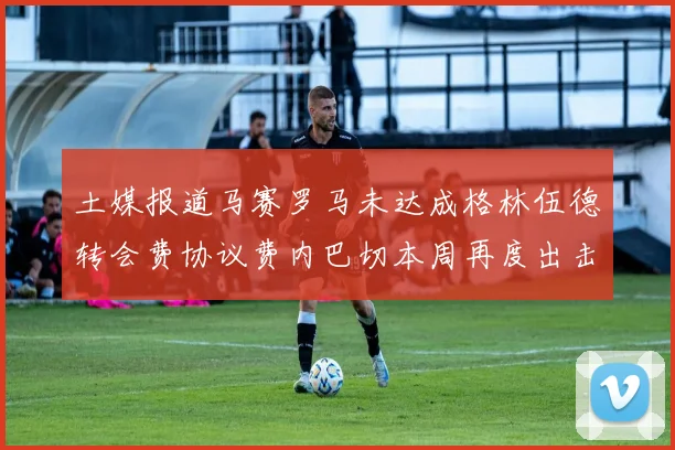 土媒报道马赛罗马未达成格林伍德转会费协议费内巴切本周再度出击