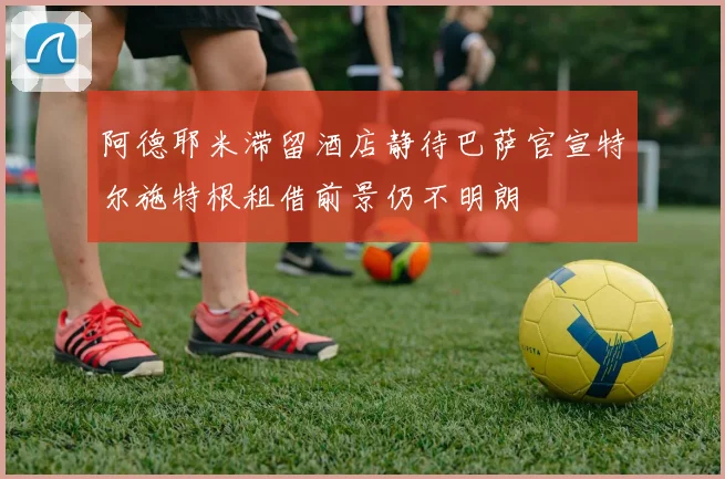 阿德耶米滞留酒店静待巴萨官宣特尔施特根租借前景仍不明朗