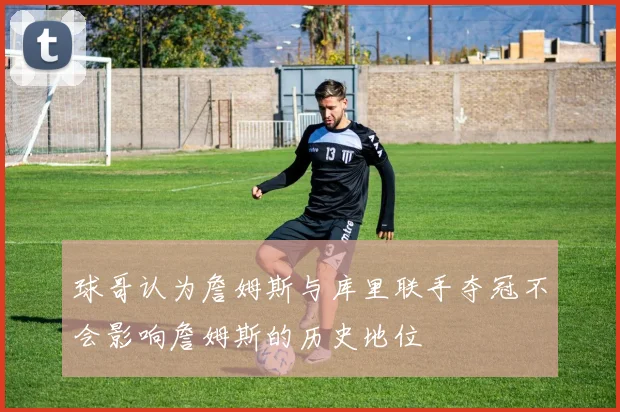 球哥认为詹姆斯与库里联手夺冠不会影响詹姆斯的历史地位