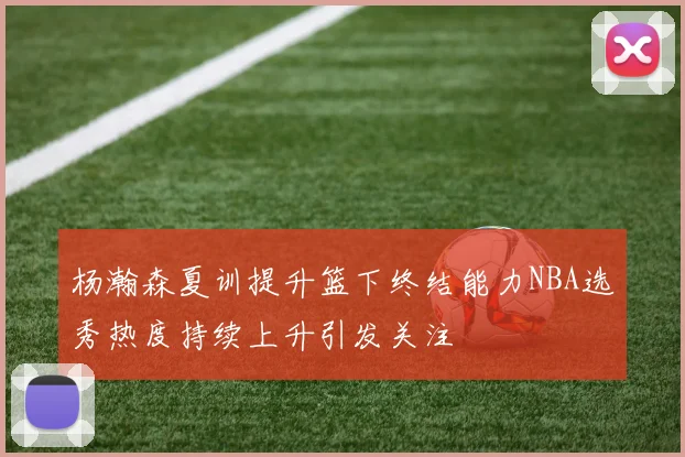 杨瀚森夏训提升篮下终结能力NBA选秀热度持续上升引发关注