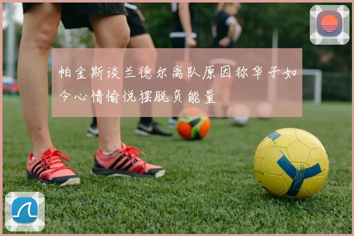 帕金斯谈兰德尔离队原因称华子如今心情愉悦摆脱负能量