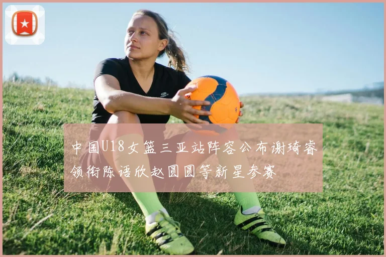 中国U18女篮三亚站阵容公布谢琦睿领衔陈语欣赵圆圆等新星参赛